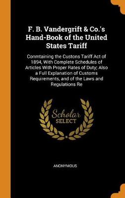 F. B. Vandergrift & Co.'s Hand-Book of the United States Tariff: Conmtaining the Custons Tariff Act of 1894, with Complete Schedules of Articles with Proper Rates of Duty; Also a Full Explanation of Customs Requirements, and of the Laws and Regulations Re (Hardback)