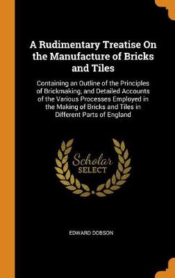 A Rudimentary Treatise on the Manufacture of Bricks and Tiles: Containing an Outline of the Principles of Brickmaking, and Detailed Accounts of the Various Processes Employed in the Making of Bricks and Tiles in Different Parts of England (Hardback)