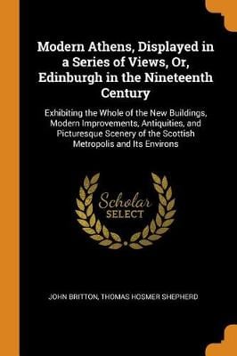 Modern Athens, Displayed in a Series of Views, Or, Edinburgh in the Nineteenth Century: Exhibiting the Whole of the New Buildings, Modern Improvements, Antiquities, and Picturesque Scenery of the Scottish Metropolis and Its Environs (Paperback)