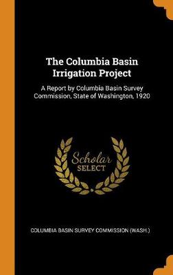 The Columbia Basin Irrigation Project: A Report by Columbia Basin Survey Commission, State of Washington, 1920 (Hardback)
