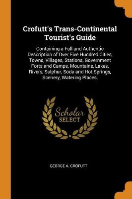Crofutt's Trans-Continental Tourist's Guide: Containing a Full and Authentic Description of Over Five Hundred Cities, Towns, Villages, Stations, Government Forts and Camps, Mountains, Lakes, Rivers, Sulphur, Soda and Hot Springs, Scenery, Watering Places, (Paperback)