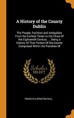 A History of the County Dublin: The People, Parishes and Antiquities from the Earliest Times to the Close of the Eighteenth Century. ... Being a History of That Portion of the County Comprised Within the Parishes of (Hardback)