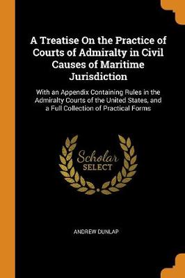 A Treatise on the Practice of Courts of Admiralty in Civil Causes of Maritime Jurisdiction: With an Appendix Containing Rules in the Admiralty Courts of the United States, and a Full Collection of Practical Forms (Paperback)