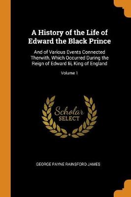 A History of the Life of Edward the Black Prince: And of Various Events Connected Therwith, Which Occurred During the Reign of Edward III, King of England; Volume 1 (Paperback)