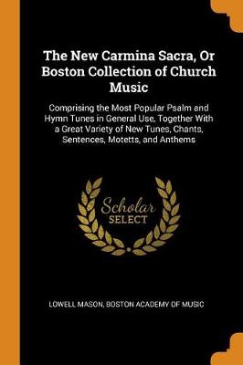 The New Carmina Sacra, or Boston Collection of Church Music: Comprising the Most Popular Psalm and Hymn Tunes in General Use, Together with a Great Variety of New Tunes, Chants, Sentences, Motetts, and Anthems (Paperback)