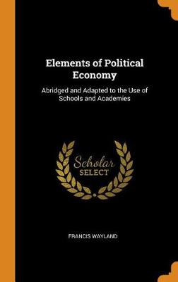 Elements of Political Economy: Abridged and Adapted to the Use of Schools and Academies (Hardback)