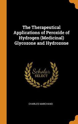 The Therapeutical Applications of Peroxide of Hydrogen (Medicinal) Glycozone and Hydrozone (Hardback)