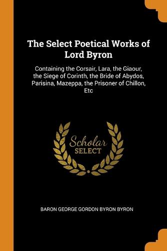 The Select Poetical Works of Lord Byron: Containing the Corsair, Lara, the Giaour, the Siege of Corinth, the Bride of Abydos, Parisina, Mazeppa, the Prisoner of Chillon, Etc (Paperback)