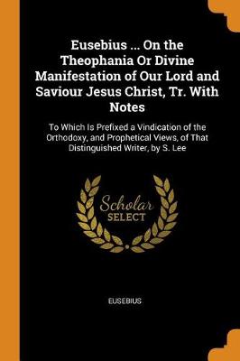 Eusebius ... on the Theophania or Divine Manifestation of Our Lord and Saviour Jesus Christ, Tr. with Notes: To Which Is Prefixed a Vindication of the Orthodoxy, and Prophetical Views, of That Distinguished Writer, by S. Lee (Paperback)