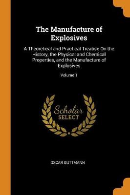 The Manufacture of Explosives: A Theoretical and Practical Treatise on the History, the Physical and Chemical Properties, and the Manufacture of Explosives; Volume 1 (Paperback)