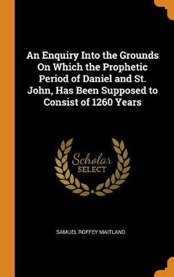 An Enquiry Into the Grounds on Which the Prophetic Period of Daniel and St. John, Has Been Supposed to Consist of 1260 Years (Hardback)