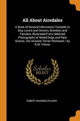 All about Airedales: A Book of General Information Valuable to Dog Lovers and Owners, Breeders and Fanciers, Illustrated from Selected Photographs of Noted Dogs and Rare Scenes. the Airedale Terrier Reviewed / By R.M. Palmer (Paperback)