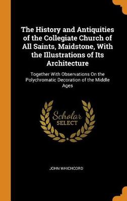 The History and Antiquities of the Collegiate Church of All Saints, Maidstone, with the Illustrations of Its Architecture: Together with Observations on the Polychromatic Decoration of the Middle Ages (Hardback)