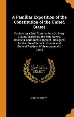 A Familiar Exposition of the Constitution of the United States: Containing a Brief Commentary on Every Clause, Explaining the True Nature, Reasons, and Objects Thereof; Designed for the Use of School Libraries and General Readers. with an Appendix, Conta (Hardback)