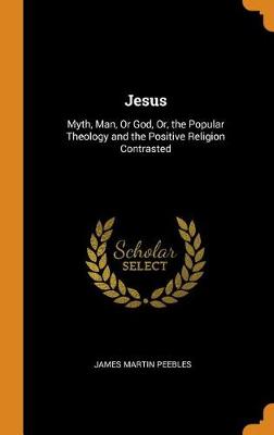 Jesus: Myth, Man, or God, Or, the Popular Theology and the Positive Religion Contrasted (Hardback)