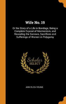 Wife No. 19: Or the Story of a Life in Bondage, Being a Complete Expos of Mormonism, and Revealing the Sorrows, Sacrifices and Sufferings of Women in Polygamy (Hardback)