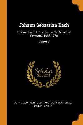 Johann Sebastian Bach: His Work and Influence on the Music of Germany, 1685-1750; Volume 2 (Paperback)