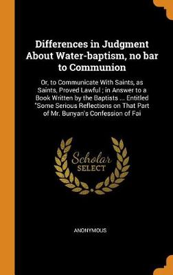 Differences in Judgment about Water-Baptism, No Bar to Communion: Or, to Communicate with Saints, as Saints, Proved Lawful; In Answer to a Book Written by the Baptists ... Entitled Some Serious Reflections on That Part of Mr. Bunyan's Confession of Fai (Hardback)