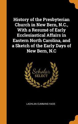 History of the Presbyterian Church in New Bern, N.C., with a Resum of Early Ecclesiastical Affairs in Eastern North Carolina, and a Sketch of the Early Days of New Bern, N.C (Hardback)