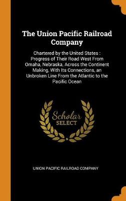 The Union Pacific Railroad Company: Chartered by the United States: Progress of Their Road West from Omaha, Nebraska, Across the Continent Making, with Its Connections, an Unbroken Line from the Atlantic to the Pacific Ocean (Hardback)
