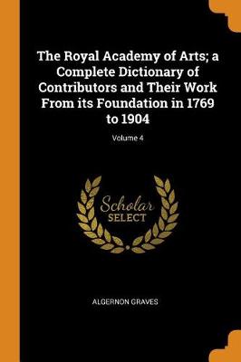 The Royal Academy of Arts; A Complete Dictionary of Contributors and Their Work from Its Foundation in 1769 to 1904; Volume 4 (Paperback)