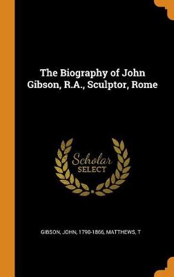 The Biography of John Gibson, R.A., Sculptor, Rome (Hardback)