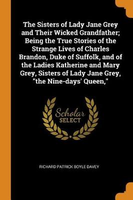 The Sisters of Lady Jane Grey and Their Wicked Grandfather; Being the True Stories of the Strange Lives of Charles Brandon, Duke of Suffolk, and of the Ladies Katherine and Mary Grey, Sisters of Lady Jane Grey, the Nine-Days' Queen, (Paperback)