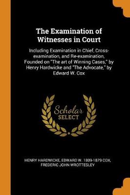 The Examination of Witnesses in Court: Including Examination in Chief, Cross-Examination, and Re-Examination, Founded on the Art of Winning Cases, by Henry Hardwicke and the Advocate, by Edward W. Cox (Paperback)