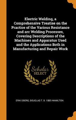 Electric Welding, a Comprehensive Treatise on the Practice of the Various Resistance and Arc Welding Processes, Covering Descriptions of the Machines and Apparatus Used and the Applications Both in Manufacturing and Repair Work (Hardback)