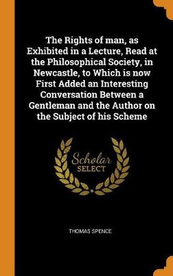 The Rights of Man, as Exhibited in a Lecture, Read at the Philosophical Society, in Newcastle, to Which Is Now First Added an Interesting Conversation Between a Gentleman and the Author on the Subject of His Scheme (Hardback)