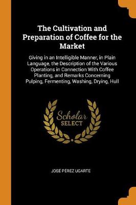 The Cultivation and Preparation of Coffee for the Market: Giving in an Intelligible Manner, in Plain Language, the Description of the Various Operations in Connection with Coffee Planting, and Remarks Concerning Pulping, Fermenting, Washing, Drying, Hull (Paperback)