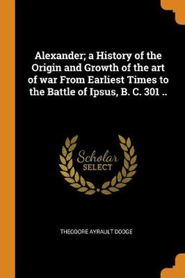Alexander; A History of the Origin and Growth of the Art of War from Earliest Times to the Battle of Ipsus, B. C. 301 .. (Paperback)