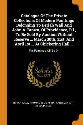 Catalogue of the Private Collections of Modern Paintings Belonging to Beriah Wall and John A. Brown, of Providence, R.I., to Be Sold by Auction Without Reserve ... March 30th, 31st, and April 1st ... at Chickering Hall ...: The Paintings Will Be on (Paperback)