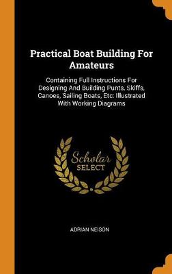 Practical Boat Building for Amateurs: Containing Full Instructions for Designing and Building Punts, Skiffs, Canoes, Sailing Boats, Etc: Illustrated with Working Diagrams (Hardback)
