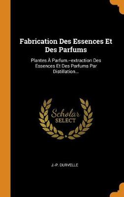 Fabrication Des Essences Et Des Parfums: Plantes Parfum.--Extraction Des Essences Et Des Parfums Par Distillation... (Hardback)