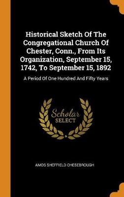 Historical Sketch of the Congregational Church of Chester, Conn., from Its Organization, September 15, 1742, to September 15, 1892: A Period of One Hundred and Fifty Years (Hardback)