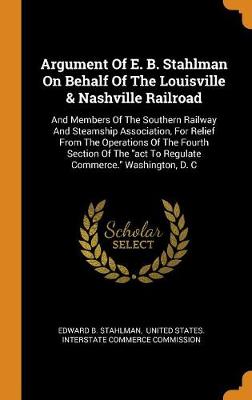 Argument of E. B. Stahlman on Behalf of the Louisville & Nashville Railroad: And Members of the Southern Railway and Steamship Association, for Relief from the Operations of the Fourth Section of the ACT to Regulate Commerce. Washington, D. C (Hardback)