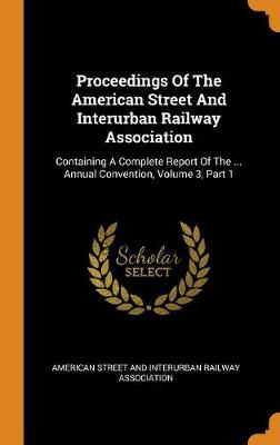 Proceedings of the American Street and Interurban Railway Association: Containing a Complete Report of the ... Annual Convention, Volume 3, Part 1 (Hardback)