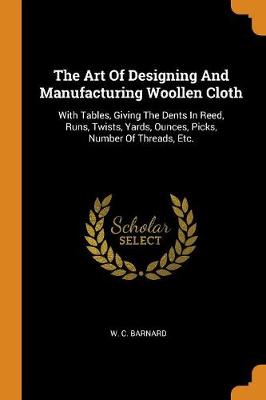 The Art of Designing and Manufacturing Woollen Cloth: With Tables, Giving the Dents in Reed, Runs, Twists, Yards, Ounces, Picks, Number of Threads, Etc. (Paperback)