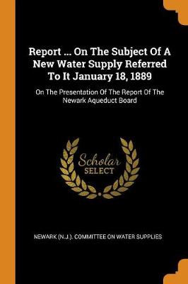 Report ... on the Subject of a New Water Supply Referred to It January 18, 1889: On the Presentation of the Report of the Newark Aqueduct Board (Paperback)
