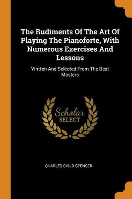 The Rudiments of the Art of Playing the Pianoforte, with Numerous Exercises and Lessons: Written and Selected from the Best Masters (Paperback)