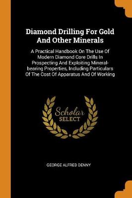 Diamond Drilling for Gold and Other Minerals: A Practical Handbook on the Use of Modern Diamond Core Drills in Prospecting and Exploiting Mineral-Bearing Properties, Including Particulars of the Cost of Apparatus and of Working (Paperback)