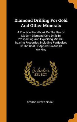 Diamond Drilling for Gold and Other Minerals: A Practical Handbook on the Use of Modern Diamond Core Drills in Prospecting and Exploiting Mineral-Bearing Properties, Including Particulars of the Cost of Apparatus and of Working (Hardback)