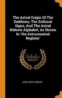 The Astral Origin of the Emblems, the Zodiacal Signs, and the Astral Hebrew Alphabet, as Shown in 'the Astronomical Register' (Hardback)
