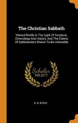 The Christian Sabbath: Viewed Briefly in the Light of Scripture, Chronology and History, and the Claims of Sabbatarians Shown to Be Untenable (Hardback)