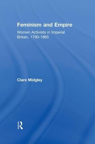 Feminism and Empire: Women Activists in Imperial Britain, 1790-1865 (Hardback)