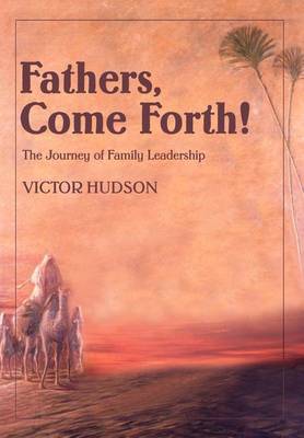Fathers, Come Forth!: The Journey of Family Leadership (Hardback)