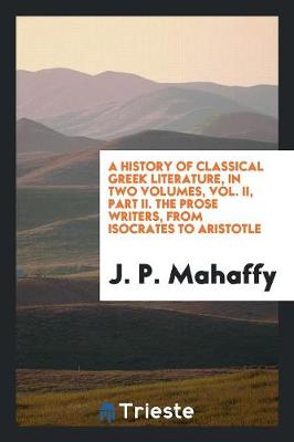 A History of Classical Greek Literature, in Two Volumes, Vol. II, Part II. the Prose Writers, from Isocrates to Aristotle (Paperback)