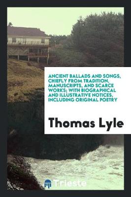 Ancient Ballads and Songs, Chiefly from Tradition, Manuscripts, and Scarce Works; With Biographical and Illustrative Notices, Including Original Poetry (Paperback)