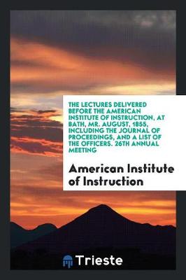 The Lectures Delivered Before the American Institute of Instruction, at Bath, Mr. August, 1855, Including the Journal of Proceedings, and a List of the Officers. 26th Annual Meeting (Paperback)